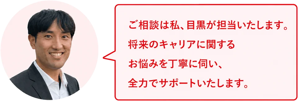 ご相談は私、目黒が担当いたします。将来のキャリアに関するお悩みを丁寧に伺い、全力でサポートいたします。